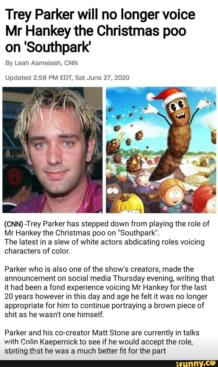 Trey Parker will no longer voice
Mr Hankey the Christmas poo
on 'Southpark'
Updated 2:58 PM EDT, Sat June 27, 2020
(CNN) -Trey Parker has stepped down from playing the role of
Mr Hankey the Christmas poo on "Southpark".
The latest in a slew of white actors abdicating roles voicing
characters of color.
Parker who is also one of the show's creators, made the
announcement on social media Thursday evening, writing that
it had been a fond experience voicing Mr Hankey for the last
20 years however in this day and age he felt it was no longer
appropriate for him to continue portraying a brown piece of
shit as he wasn't one himself.
Parker and his co-creator Matt Stone are currently in talks
with Colin Kaepernick to see if he would accept the role,
stating that he was a much better fit for the part