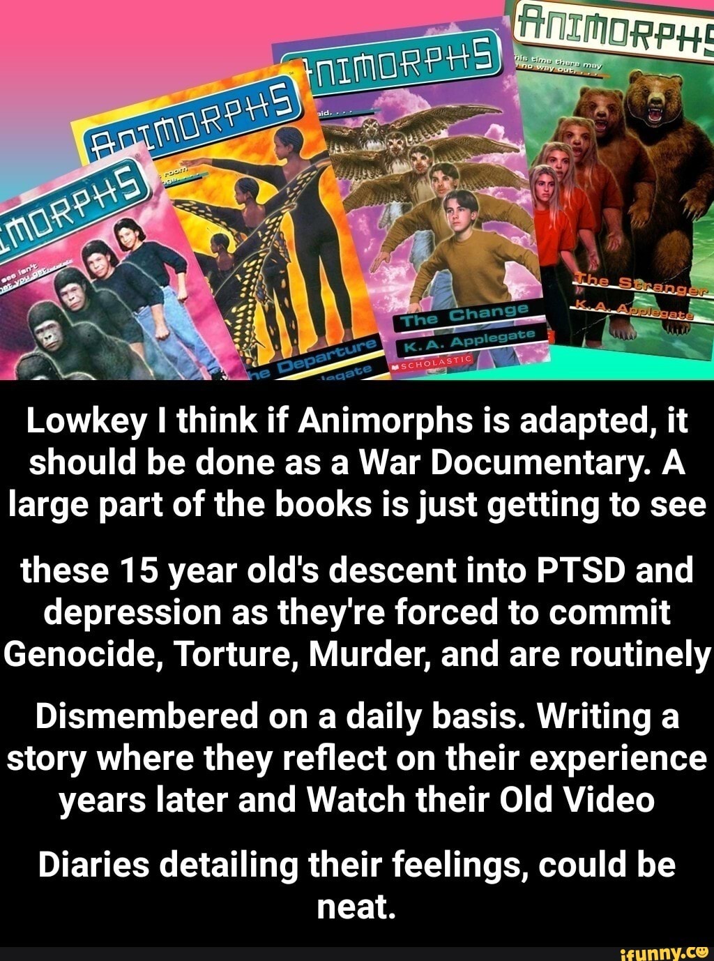 The ure
Lowkey I think if Animorphs is adapted, it should be done as a War Documentary. A large part of the books is just getting to see
these 15 year old's descent into PTSD and depression as they're forced to commit
Genocide, Torture, Murder, and are routinely
Dismembered on a daily basis. Writing a story where they reflect on their experience years later and Watch their Old Video
Diaries detailing their feelings, could be neat. - Diaries detailing their feelings, could be neat.