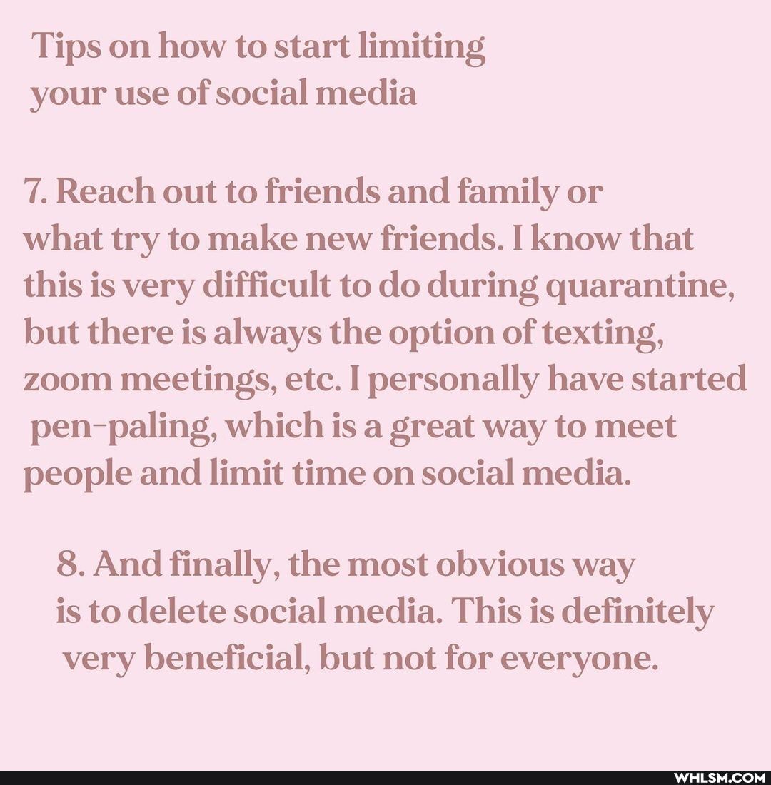 Tips on how to start limiting your use of social media
7. Reach out to friends and family or
what try to make new friends. I know that
this is very difficult to do during quarantine, but there is always the option of texting, zoom meetings, etc. personally have started pen-paling, which is a great way to meet people and limit time on social media.
8. And finally, the most obvious way is to delete social media. This is definitely very beneficial, but not for everyone.