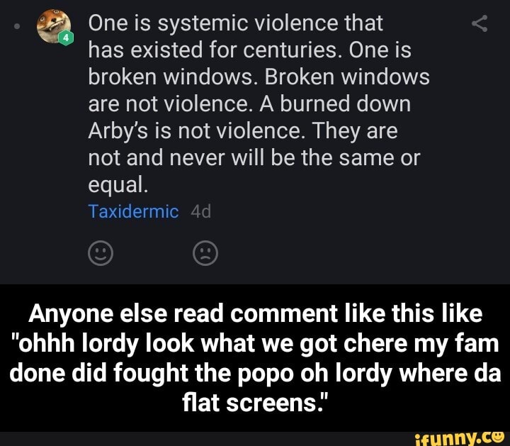 JP) One is systemic violence that
has existed for centuries. One is
broken windows. Broken windows
are not violence. A burned down
Arby's is not violence. They are
not and never will be the same or
equal.
Anyone else read comment like this like
"ohhh lordy look what we got chere my fam
done did fought the popo oh lordy where da
flat screens: - Anyone else read comment like this like "ohhh lordy look what we got chere my fam done did fought the popo oh lordy where da flat screens."