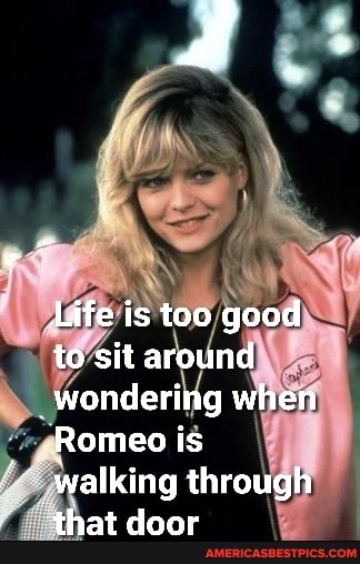 Life is too good to sit around
_wondering when
Romeo is walking through that door