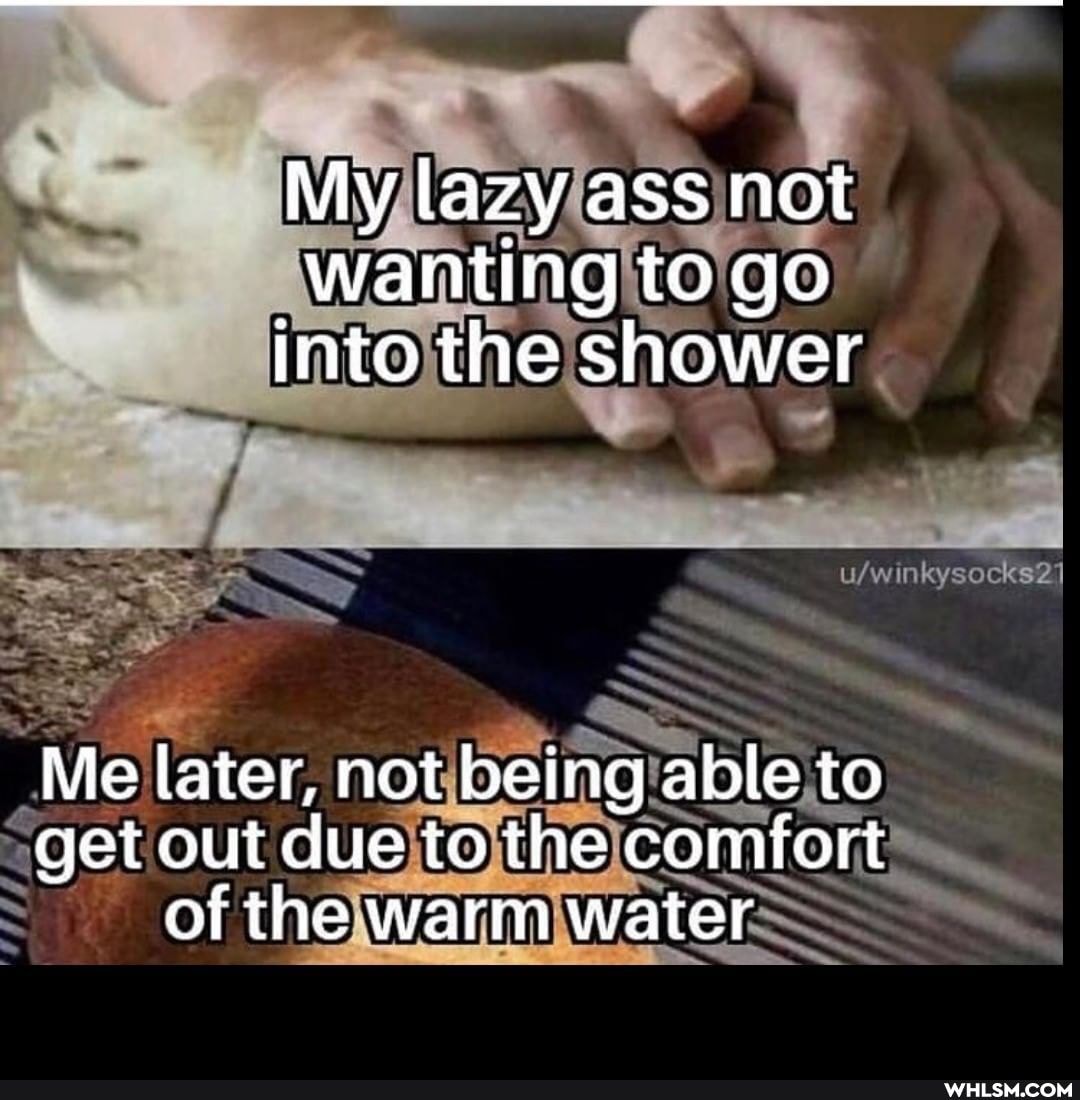 My lazy ass not wanting to go into the shower
Me later, not being able to get out due to the comfort of the warm water