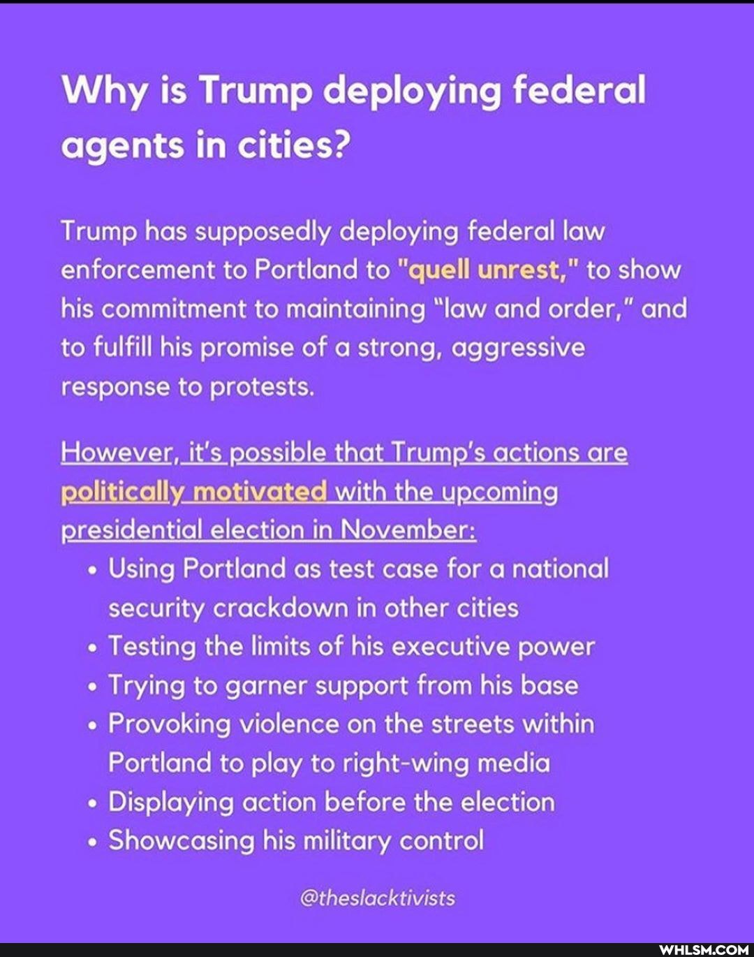 Why is Trump deploying federal agents in cities?
Trump has supposedly deploying federal law enforcement to Portland to "quell unrest," to show his commitment to maintaining "law and order," and to fulfill his promise of a strong, aggressive response to protests.
However, it's possible that Trump's actions are politically motivated with the upcoming presidential election in November: e Using Portland as test case for a national security crackdown in other cities
Testing the limits of his executive power
Trying to garner support from his base
Provoking violence on the streets within
Portland to play to fight media
Displaying action before the election
Showcasing his military control
@theslacktivists