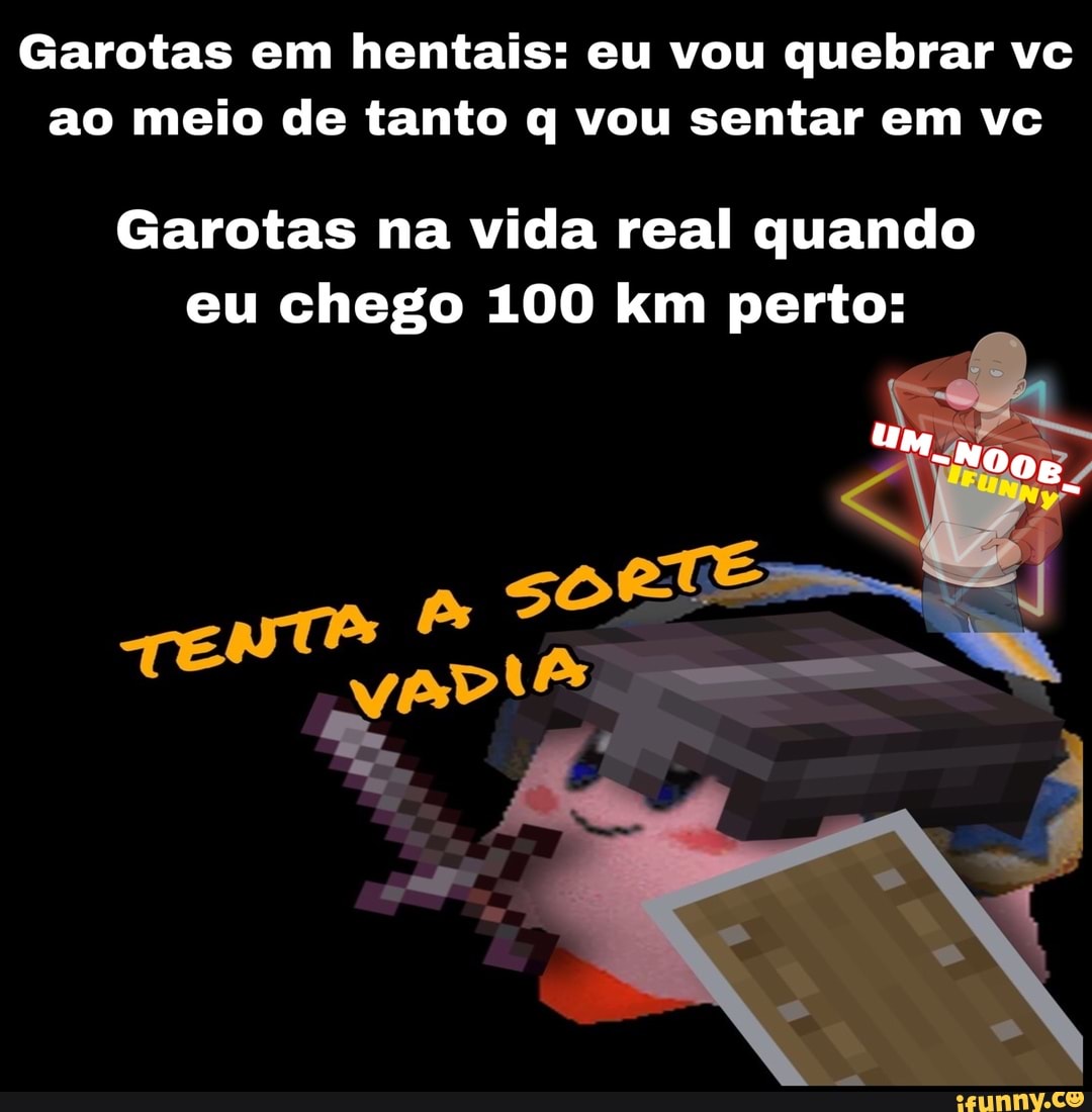 Garotas em hentais: eu vou quebrar vc ao meio de tanto q vou sentar em vc
Garotas na vida real quando eu chego 100 km perto:
A sor
TENTA