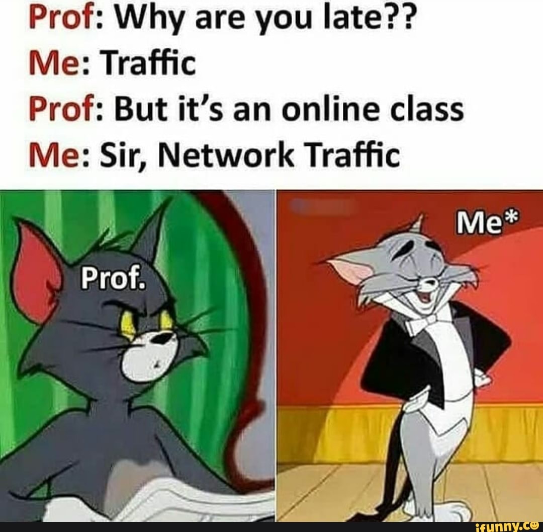 Prof: Why are you late??
Me: Traffic
Prof: But it's an online class
Me: Sir, Network Traffic