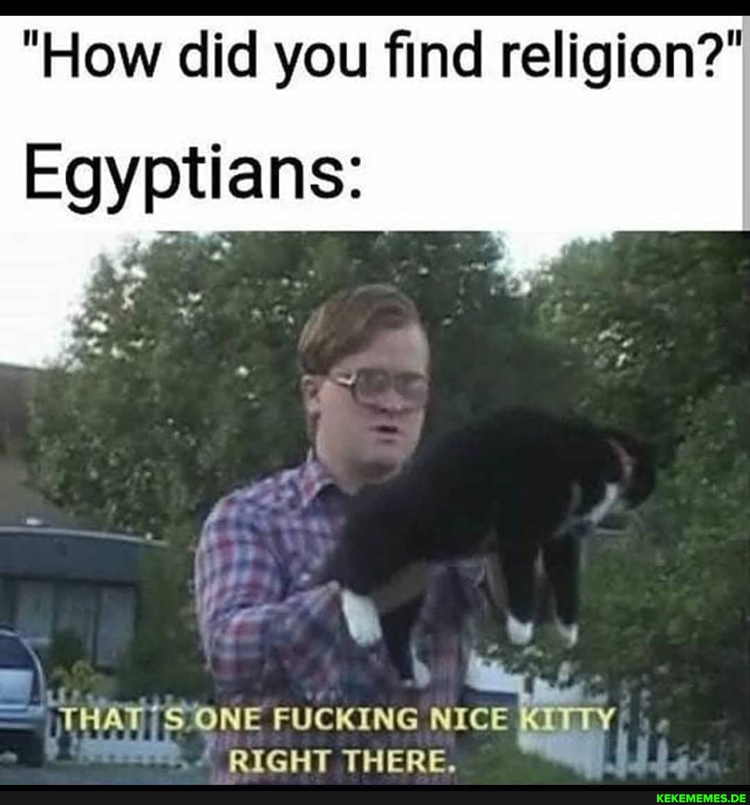 "How did you find religion?"
Egyptians:
ww
it Banee
THAT ONE FUCKING NICE KITTY RIGHT THERE.