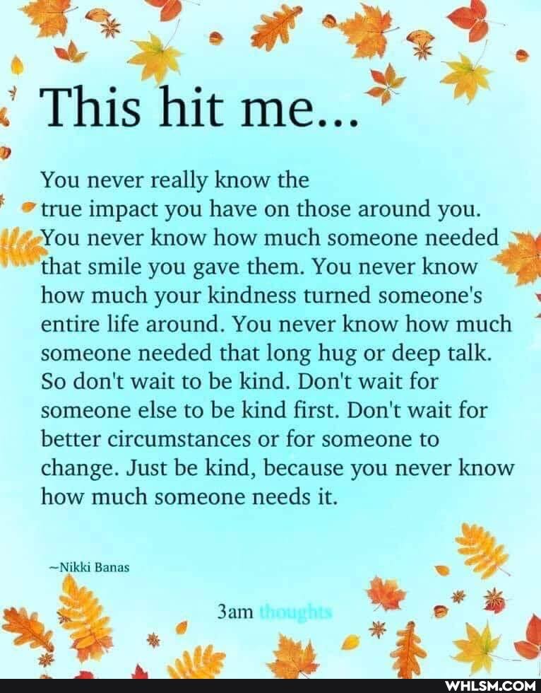 This hit me...~
You never really know the true impact you have on those around you.
-You never know how much someone needed that smile you gave them. You never know how much your kindness turned someone's entire life around. You never know how much someone needed that long hug or deep talk.
So don't wait to be kind. Don't wait for someone else to be kind first. Don't wait for better circumstances or for someone to change. Just be kind, because you never know how much someone needs it.
~Nikki Banas