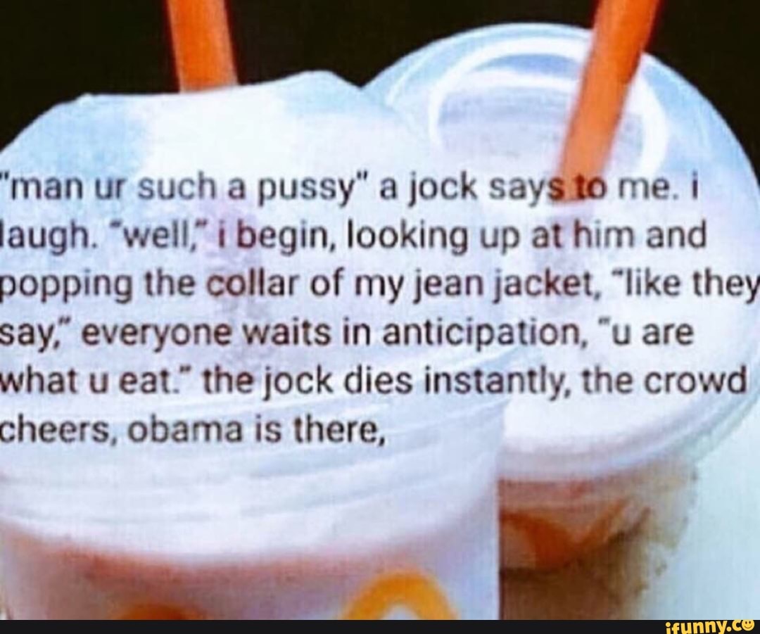 "man ur such a pussy" a jock saygão me. I
laugh. "well" 1 begin, looking up at him and
popping the collar of my jean jacket, "like they
say, everyone waits in anticipation, "u are
what u eat." the jock dies instantly, the crowd
cheers, obama is there,