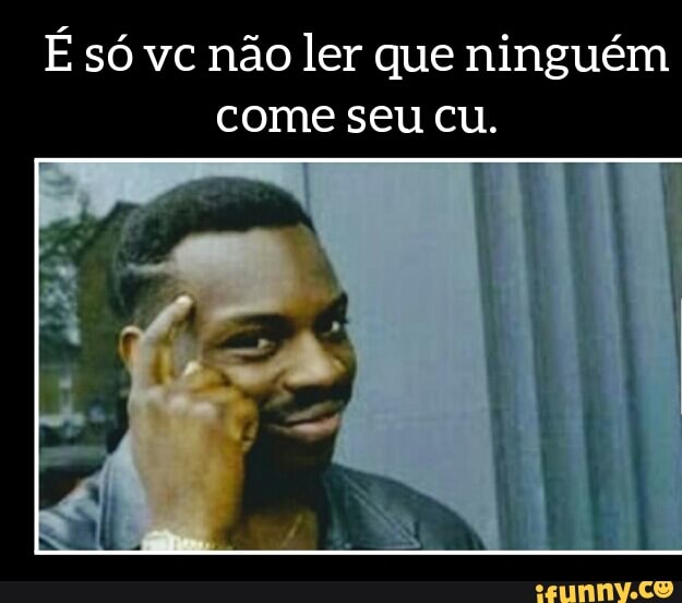 É só vc não ler que ninguém
come seu cu.