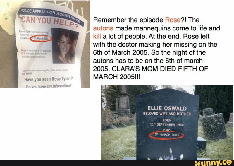 Remember the episode Rose?! The
autons made mannequins come to life and
kill a lot of people. At the end, Rose left
with the doctor making her missing on the
6th of March 2005. So the night of the
autons has to be on the 5th of march
2005. CLARA’S MOM DIED FIFI'H OF
MARCH 2005!!!