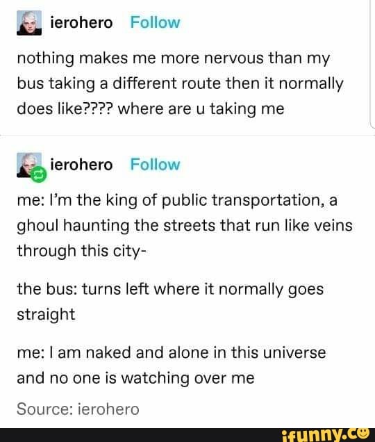 É ierohero
nothing makes me more nervous than my
bus taking a different route then it normally
does like???? where are u taking me
lke
me: I'm the king of public transportation, a
ghoul haunting the streets that run like veins
through this city-
the bus: turns left where it normally goes
straight
me: I am naked and alone in this universe
and no one is watching over me
Source: ierohero