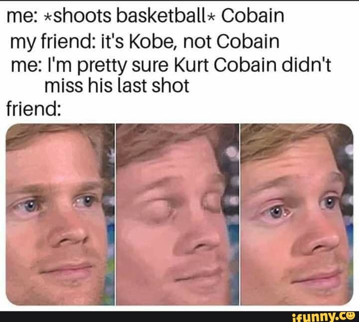 me: "shoots basketball" Cobain
my friend: it's Kobe, not Cobain
me: I'm pretty sure Kurt Cobain didn't miss his last shot
friend: