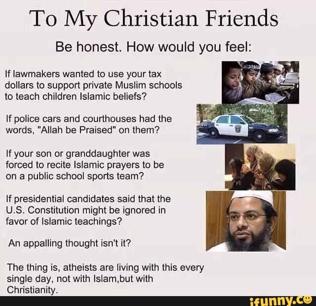 To My Christian Friends
Be honest. How would you feel:
If lawmakers wanted to use your tax
dollars to support private Muslim schools
to teach children Islamic beliefs?
If police cars and courthouses had the
words. "Allah be Praised" on them?
If your son or granddaughter was
forced to recite Islamic prayers to be
on a public school sports team?
If presidential candidates said that me
U.S. Constitution might be ignored in
favor of Islamic teachings?
An appalling thought isn't it?
The thing is. atheists are living with this every
single day, not with Islam.but with
Christianity.