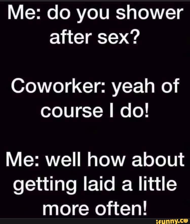 Me do you shower after sex? Coworker yeah of course I do! Me well