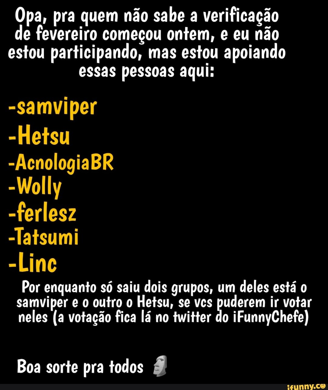 Opa, pra quem não sabe a verificação de fevereiro começou ontem, e eu não estou participando, mas estou apoiando essas pessoas aqui:
-samviper
-Hetsu
-AcnologiaBR
-Wolly
-ferlesz
-Tatsumi
-Linc
Por enquanto só saiu dois grupos, um deles está o samviper e o outro o Hetsu, se vcs puderem ir votar neles (a votação fica lá no twitter do iFunnyChefe)
Boa sorte pra todos É)