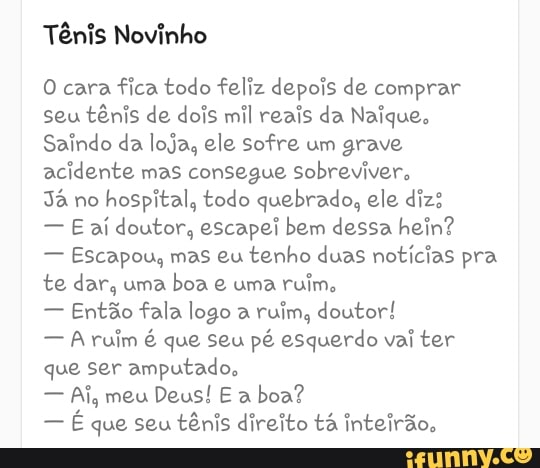 Tênis Novinho
O cara
fica todo feliz depois de comprar
seu tênis de dois mil reais da Naique.
Saindo da loja, ele sofre um grave
acidente mas consegue Sobreviver,
Já no
hospital, todo quebrado, ele diz:
E aí doutor, escapei bem dessa hein?
Escapou, mas eu
tenho duas notícias pra
te dar, uma
boa e uma
ruim.
Então fala logo a
ruim, doutor!
A ruim é que seu pé esquerdo vai ter
que ser amputado,
Ai, meu
boa?
É que seu tênis direito tá inteirão,