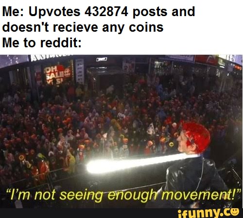 Me: Upvotes 432874 posts and
doesn't recieve any coins
Me to reddit: