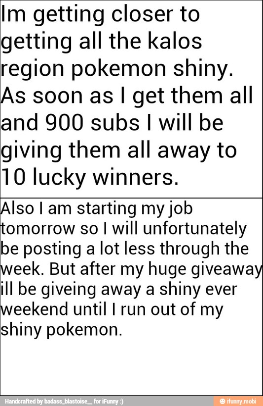 Im getting closer to
getting all the kalos
region pokemon shiny.
As soon as I get them all
and 900 subs I will be
giving them all away to
10 lucky winners.
Also I am starting my job
tomorrow so I will unfortunately
be posting a lot less through the
week. But after my huge giveaway
ill be giveing away a shiny ever
weekend until I run out of my
shiny pokemon.