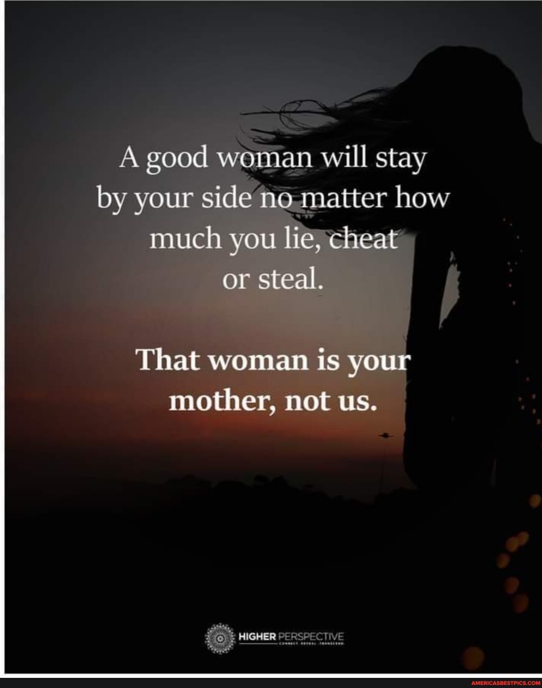 A good woman n will stay by your side't noqnatter how much you li
or steal.
That womam is your mother, mot us.
HIGHER PERSPECTIVE