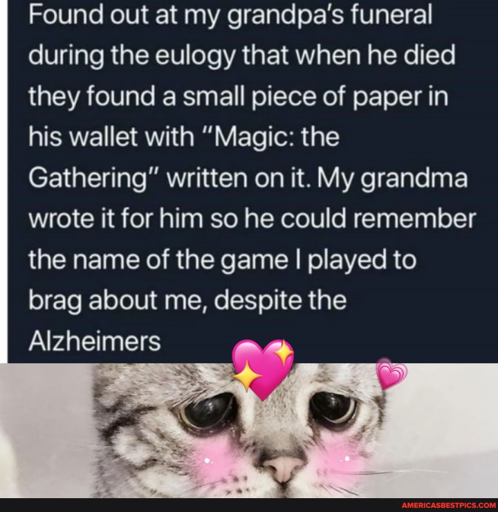 Found out at my grandpa's funeral during the eulogy that when he died they found a small piece of paper in his wallet with "Magic: the
Gathering" written on it. My grandma wrote it for him so he could remember the name of the game I played to
brag about me, despite the
Alzheimers