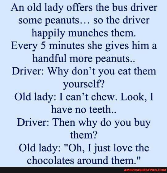 An old lady offers the bus driver some peanuts... so the driver happily munches them.
Every 5 minutes she gives him a handful more peanuts..
Driver: Why don't you eat them yourself?
Old lady: I can't chew. Look, I have no teeth..
Driver: Then why do you buy them?
Old lady: "Oh, I just love the
mk naninegnn nerriimdA thaw