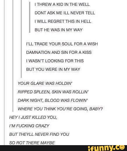 IWILL REGRET THIS IN HELL
BUT HE WAS IN Mv WAV
I'LL TRADE voun soul. FOR A WISH
DAMNATION AND SIN FOR A KISS
I WASN'T LOOKING FOR THIS
BUT vou WERE IN Mv WAV
vous GLAHE WAS HOLDIN'
RIPPED SPLEEN, SKIN WAS ROLLIN'
DARK NIGHT, BLOOD WAS FLOWIN'
WHERE vou THINK YOU'RE GOING, BABY?
HEVI JUST KILLED vou,
I'M FUCKING CRAZY
BUT THEVLL NEVER FIND vou
se HOT THERE MAVBE