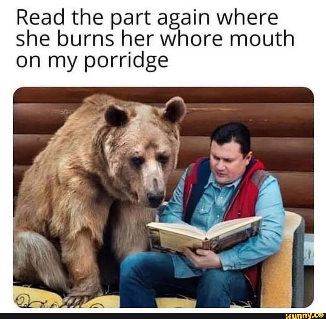 Read the part again where she burns her whore mouth on my porridge