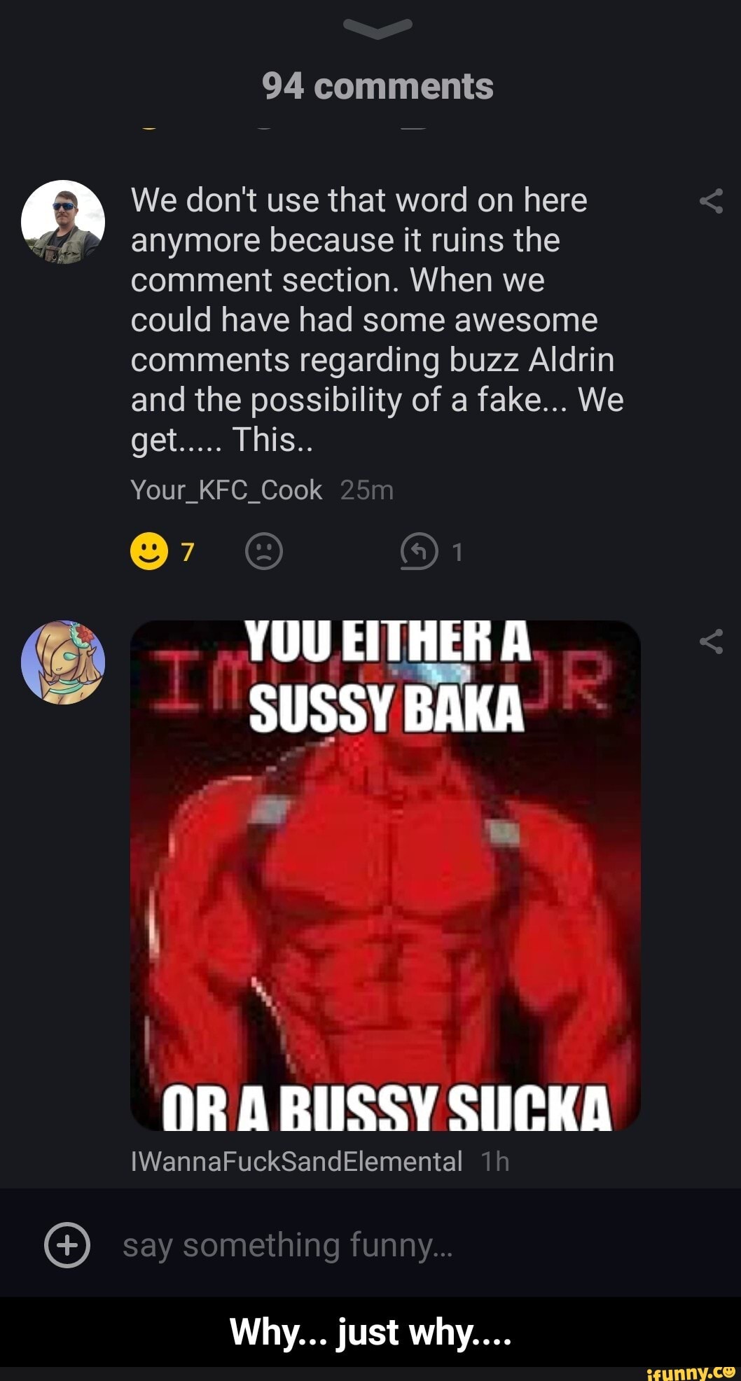 94 comments
We don't use that word on here anymore because it ruins the comment section. When we could have had some awesome comments regarding buzz Aldrin and the possibility of a fake... We
get..... This..
Your_KFC_Cook
@7
(@)1
SUSSY BAKA
OR ARUSSY SUCKA
IWannaFuckSandElemental ih
say something funny...
Why... just why.... - Why... just why....