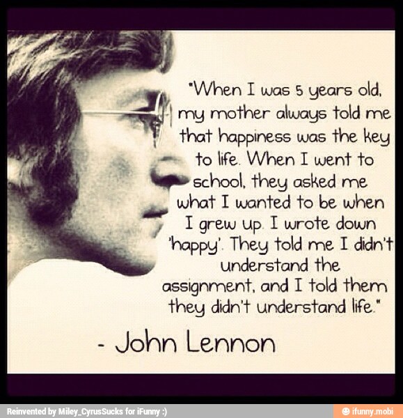Jr "When I wos 5 years old,
= I my mother always told me
Y that happiness was
the key
to life. When I went to
school, they asked me
what I wanted to be when
y
grew up I wrote down
'nappy'. They told me I didn't
y
understand the
assignment, and I told them
they didn't understand life."
John Lennon