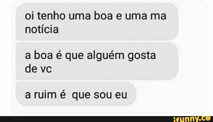 oi tenho uma boa e uma ma notícia
a boa é que alguém gosta de vc
a ruim é que sou eu
