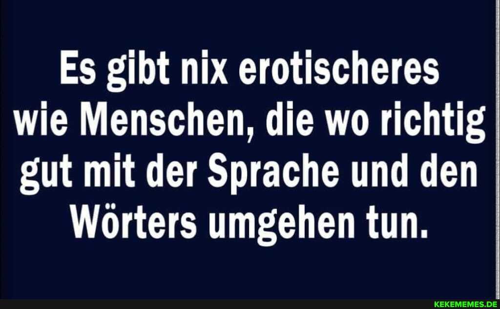 Es gibt nix erotischeres wie Menschen, die wo richtig gut mit der Sprache und den
Wörters umgehen tun.