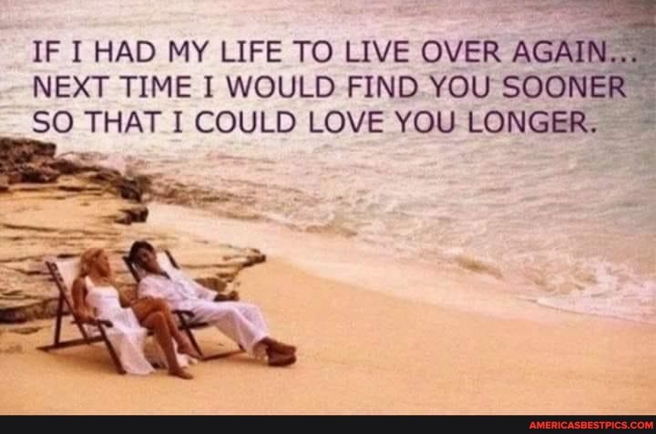 IF I HAD MY LIFE TO LIVE OVER AGAIN
NEXT TIME I WOULD FIND. YOU SOONER SO THAT I COULD LOVE YOU LONGER.