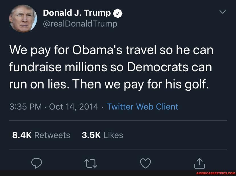Donald J. Trump @
@realDonaldTrump
We pay for Obama's travel so he can
fundraise millions so Democrats can run on lies. Then we pay for his golf.
PM - Oct 14, 2014 - Twitter Web Client