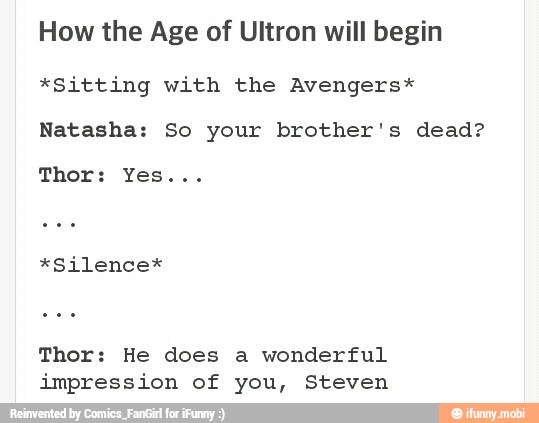 How the Age of Ultron will begin
*Sitting with the Avengers*
Natasha: So your brother's dead?
*Silence*
Thor: He does a wonderful
impression of you, Steven