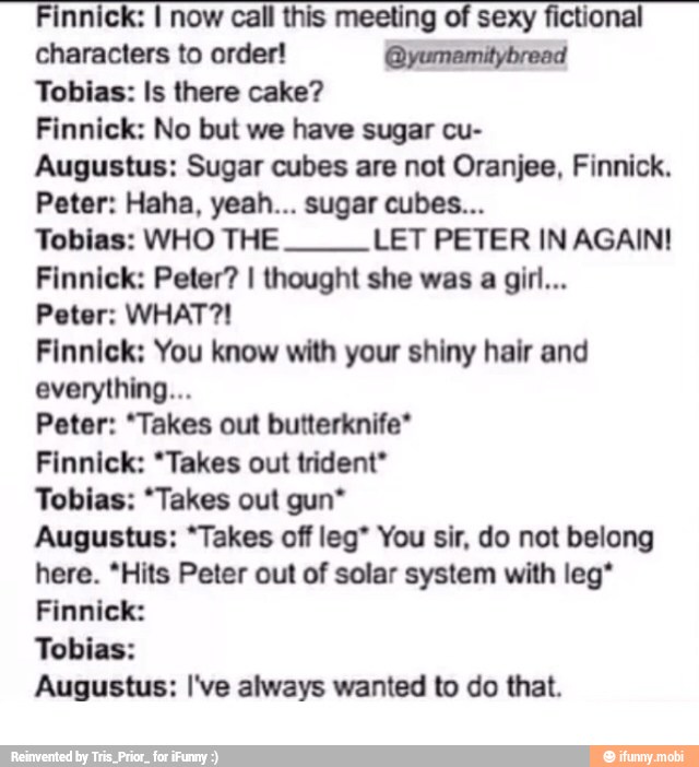 Finnick: I now call this meeting of sexy fictional
characters to order! @yumamitybread
Tobias: Is there cake?
Finnick: No but we have sugar cu-
Augustus: Sugar cubes are not Oranjee, Finnick.
Tobias: WHO THE LET PETER IN AGAIN!
Finnick: Peter? I thought she was a girl...
Peter: WHAT?!
Finnick: You know with your shiny hair and
everything...
Peter: "Takes out butterknife*
Finnick: *Takes out trident*
Tobias: "Takes out gun*
Augustus: "Takes off leg" You sir, do not belong
here. *Hits Peter out of solar system with leg*
Finnick:
Tobias:
Augustus: I've always wanted to do that.