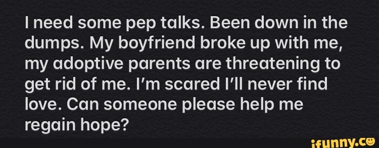 I need some pep talks. Been down in the
dumps. My boyfriend broke up with me,
my adoptive parents are threatening to
get rid of me. I'm scared I'll never find
love. Can someone please help me
regain hope?