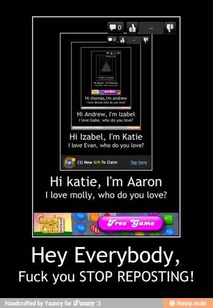 Hi Izabel, I'm Katie
'ove Evan, who do you love?
GEE
Hi katie, I'm Aaron
I love molly, who do you love?
Hey Everybody,
Fuck you STOP REPOSTING! - Hey Everybody,
Fuck you STOP REPOSTING!
