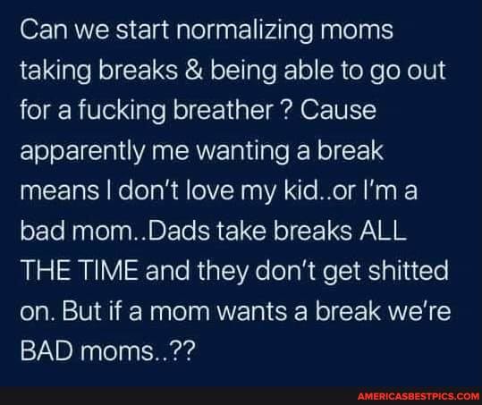 Can we start normalizing moms taking breaks & being able to go out for a fucking breather ? Cause apparently me wanting a break means I don't love my kid..or I'ma bad mom..Dads take breaks ALL THE TIME and they don't get shitted on. But if a mom wants a break we're
BAD moms..??