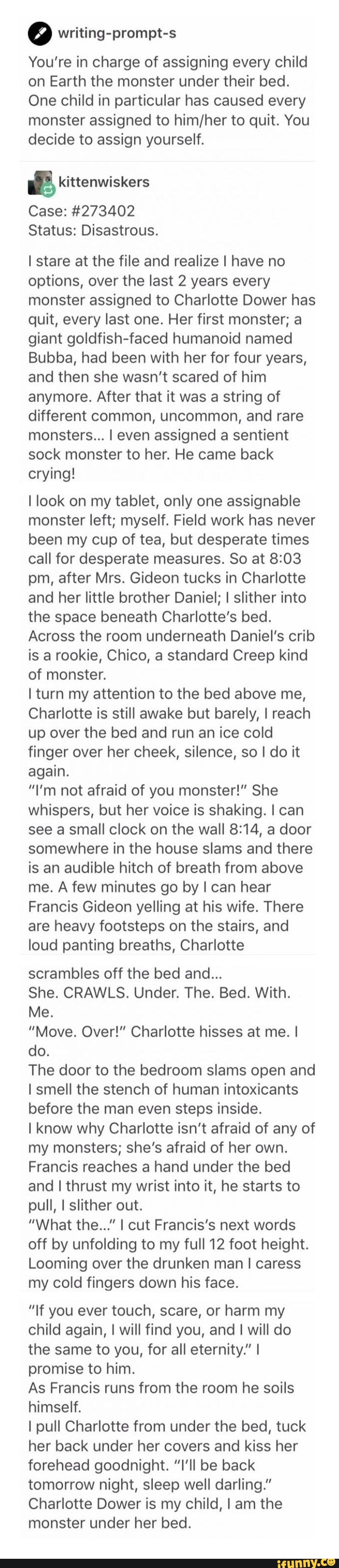 º writing-prompt-s
You're in charge of assigning every child
on Earth the monster under their bed.
One child in particular has caused every
monster assigned to him/her to quit. You
decide to assign yourself.
& kittenwiskers
Case: #273402
Status: Disastrous.
Istare at the file and realize I have no
options, over the last 2 years every
monster assigned to Charlotte Dower has
quit, every last one. Her first monster; a
giant goldfish-faced humanoid named
Bubba, had been with her for four years,
and then she wasn't scared of him
anymore. After that it was a string of
different common, uncommon, and rare
monsters... I even assigned a sentient
sock monster to her. He came back
crying!
I look on my tablet, only one assignable
monster left; myself. Field work has never
been my cup of tea, but desperate times
call for desperate measures. 50 at 8:03
pm, after Mrs. Gideon tucks in Charlotte
and her little brother Daniel; I slither into
the space beneath Charlotte's bed.
Across the room underneath Daniel’s crib
is a rookie, Chico, a standard Creep kind
of monster.