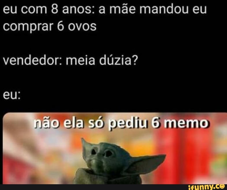 eu com 8 anos: a mãe mandou eu comprar 6 ovos
vendedor: meia dúzia?
eu:
ela só memo