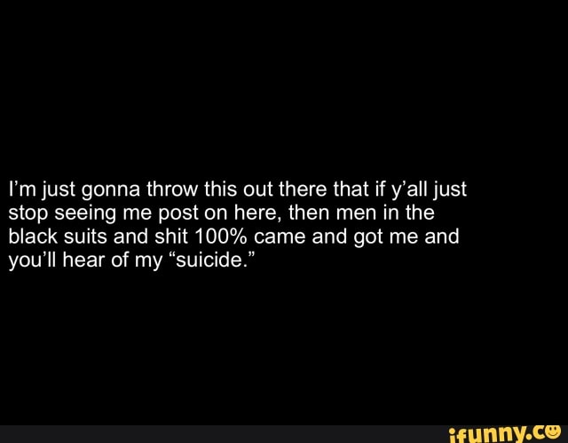 I'm just gonna throw this out there that if y'all just stop seeing me post on here, then men in the black suits and shit 100% came and got me and you'll hear of my "suicide."