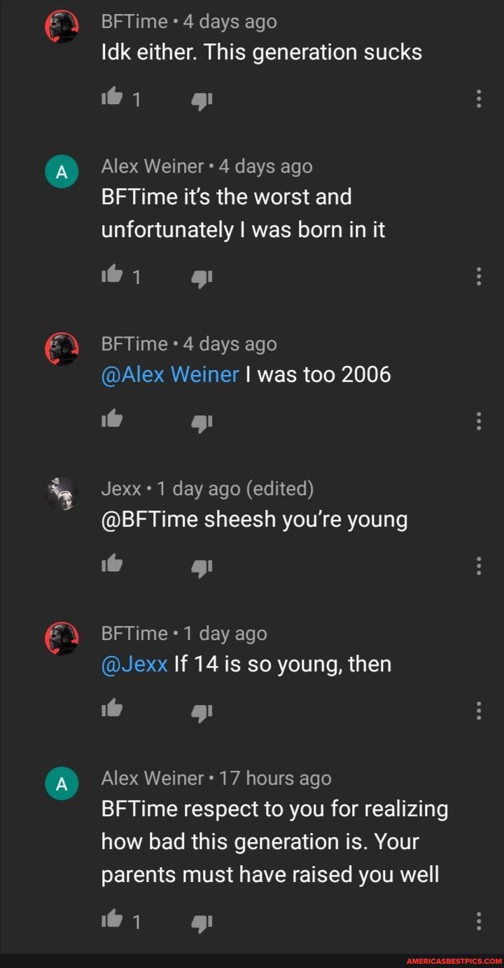 BFTime 4 days ago
Idk either. This generation sucks
Alex Weiner 4 days ago
BFTime it's the worst and unfortunately I was born in it
BFTime 4 days ago
@Alex Weiner was too 2006
Jexx 1 day ago (edited)
@BFTime sheesh you're young
BFTime 1 day ago
@Jexx If 14 is so young, then
Alex Weiner 17 hours ago
BFTime respect to you for realizing
how bad this generation is. Your parents must have raised you well