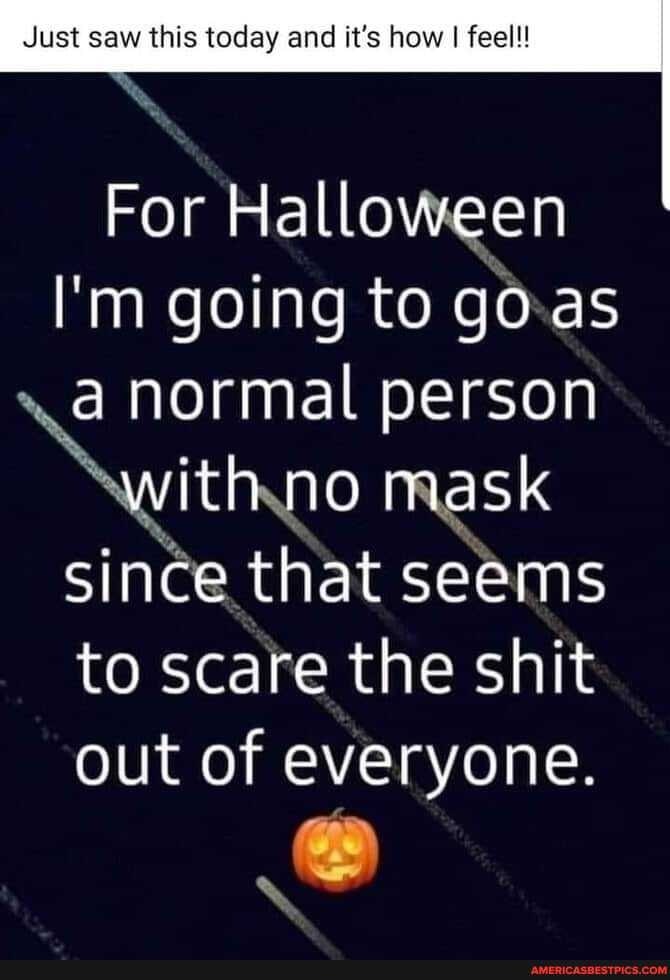 Just saw this today and it's how I feel!!
For Halloween
I'm going to goa a normal person
with no mask since that seems to scare the shit out of everyone.