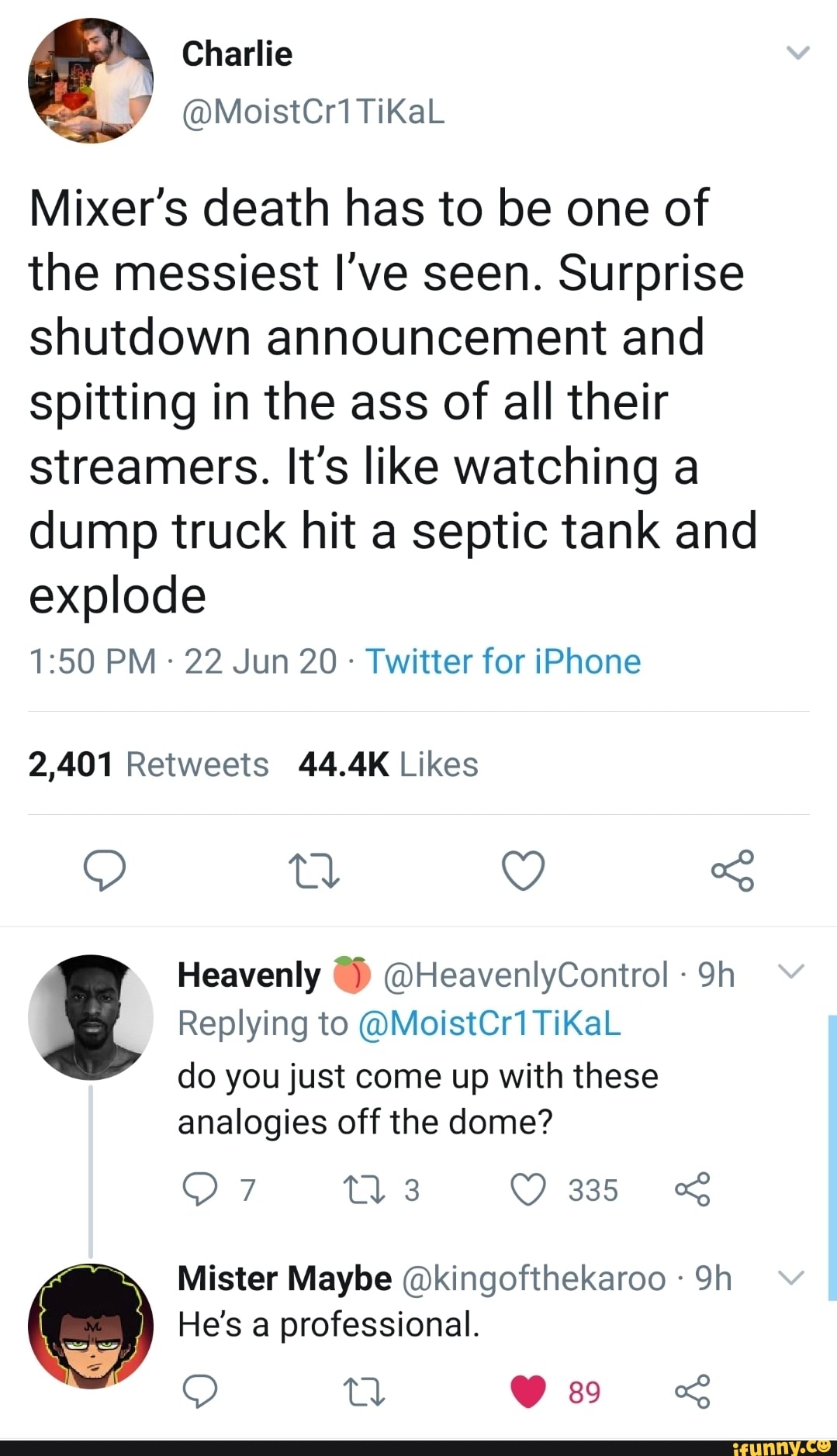 Mixer's death has to be one of
the messiest I've seen. Surprise
shutdown announcement and
spitting in the ass of all their
streamers. It's like watching a
dump truck hit a septic tank and
explode
Twitter for iPhone
2,401 Retweets 44.4K Likes
Heavenly @HeavenlyControl do you just come up with these
Maybe @kingofthekaroo
He's a professional.