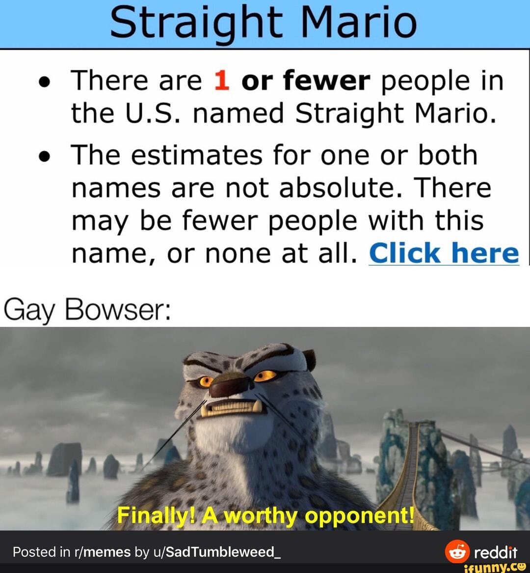 Straight Mario
e There are 1 or fewer people in the U.S. named Straight Mario.
e The estimates for one or both names are not absolute. There may be fewer people with this name, or none at all. Click here
Gay Bowser:
worthy opponent,
Posted in by