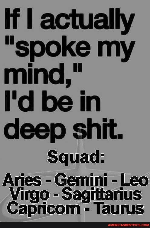 If I actually
"spoke my
mind,"
I'd be in
deep shit.
Squad:
Aries - Gemini - Leo
Virgo - Sagittarius
Capricom - Taurus