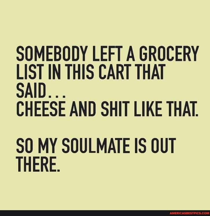 SOMEBODY LEFT A GROCERY LIST IN THIS CART THAT
SAID...
CHEESE AND SHIT LIKE THAT.
90 MY SOULMATE IS OUT THERE.