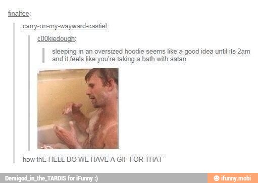 I sleeping in an oversized hoodie seems like a good idea untilits 2am
and it feels like you're taking a bath with satan
how thE HELL DO WE HAVE A GIF FOR THAT