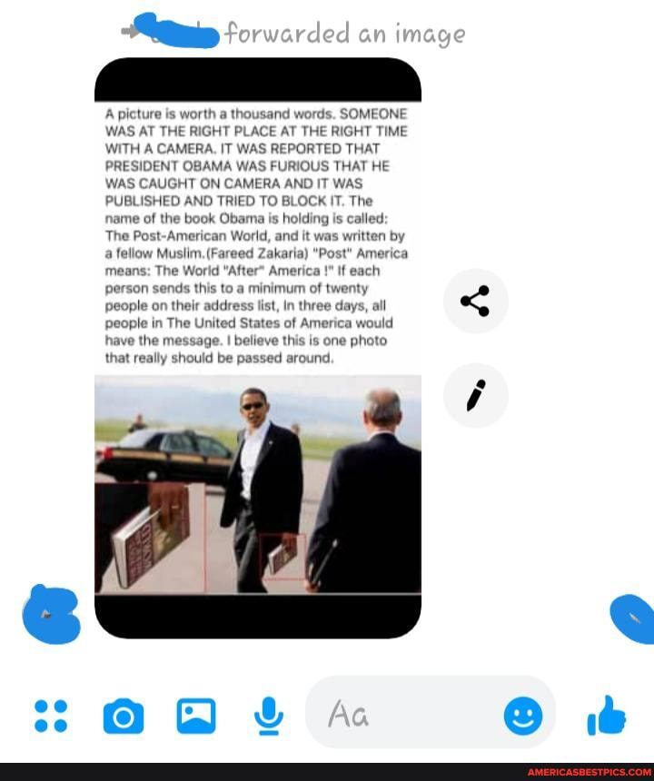 A picture is worth a thousand words. SOMEONE WAS AT THE RIGHT PLACE AT THE RIGHT TIME WITH A CAMERA. IT WAS REPORTED THAT PRESIDENT OBAMA WAS FURIOUS THAT HE WAS CAUGHT ON CAMERA AND IT WAS,
PUBLISHED AND TRIED TO BLOCK IT. The name of the book Obama is holding is called:
The Post-American World, and it was written by fellow Muslim. (Fareed Zakaria) "Post" America means: The Worid "After* America if each person sends this to a minimum of twenty people on their address list, In three days, all people in The United States of America would have the message. believe this is one photo that really should be passed around.