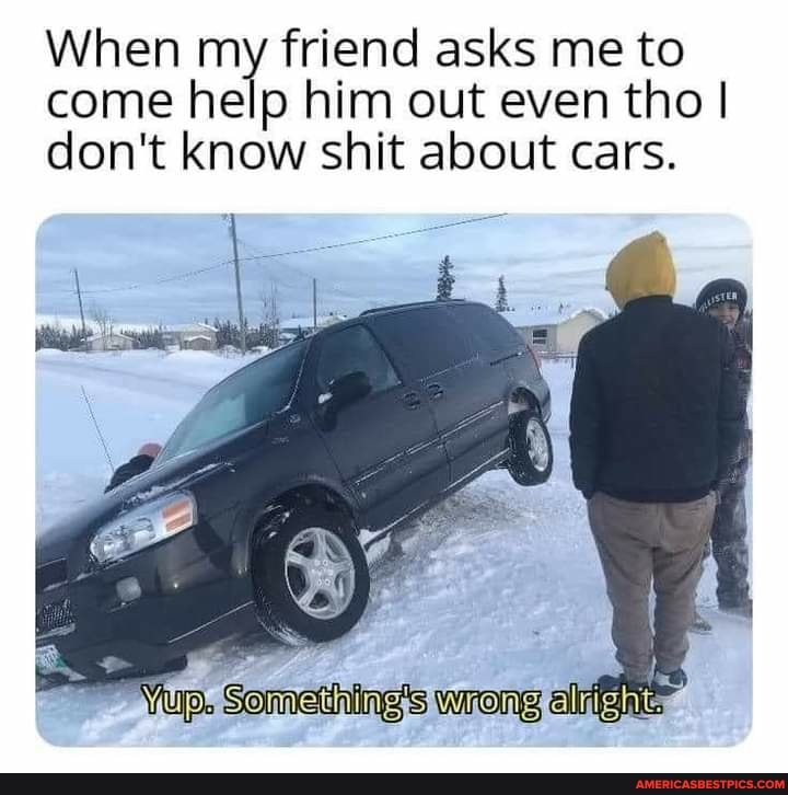 When my friend asks me to come help him out even tho I don't know shit about cars.